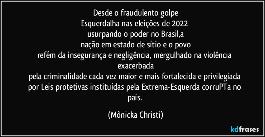 Desde o fraudulento  golpe
Esquerdalha nas eleições de 2022 
usurpando o poder no Brasil,a
nação em estado de sítio e o povo
refém da insegurança e negligência, mergulhado na violência exacerbada
pela criminalidade cada vez maior e mais fortalecida e privilegiada por Leis protetivas instituídas pela Extrema-Esquerda corruPTa no país. (Mônicka Christi)