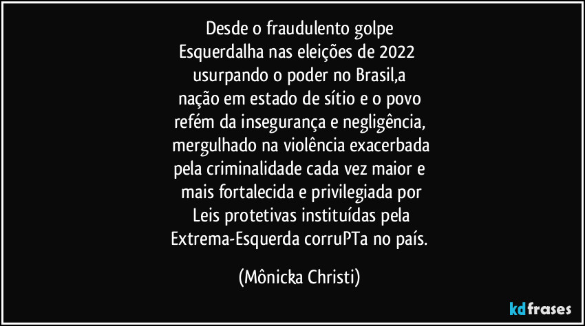 Desde o fraudulento  golpe
Esquerdalha nas eleições de 2022 
usurpando o poder no Brasil,a
nação em estado de sítio e o povo
refém da insegurança e negligência,
 mergulhado na violência exacerbada
pela criminalidade cada vez maior e
 mais fortalecida e privilegiada por
 Leis protetivas instituídas pela
 Extrema-Esquerda corruPTa no país. (Mônicka Christi)