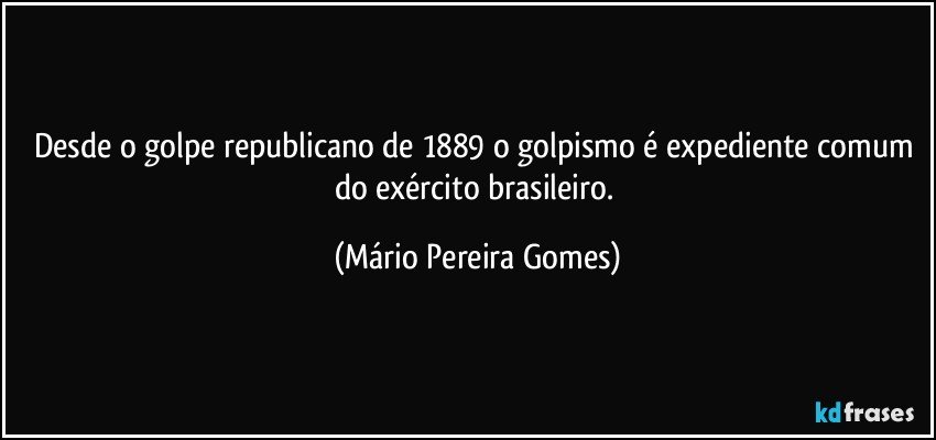 Desde o golpe republicano de 1889 o golpismo é expediente comum do exército brasileiro. (Mário Pereira Gomes)