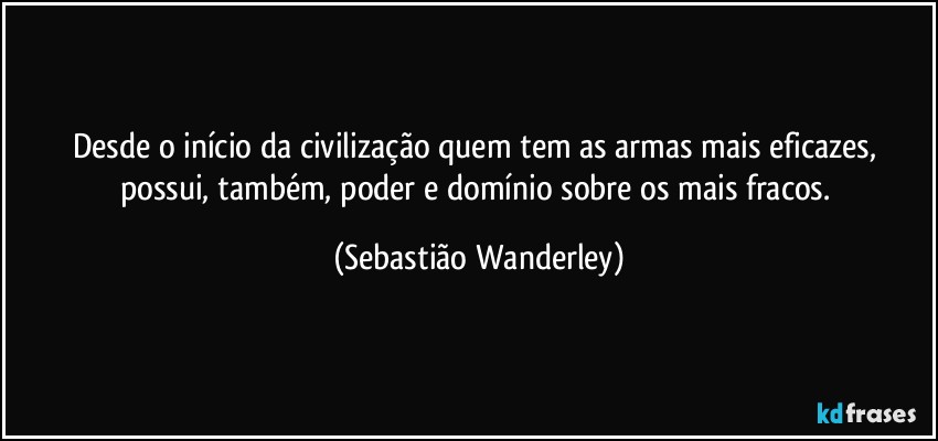 Desde o início da civilização quem tem as armas mais eficazes, possui, também, poder e domínio sobre os mais fracos. (Sebastião Wanderley)