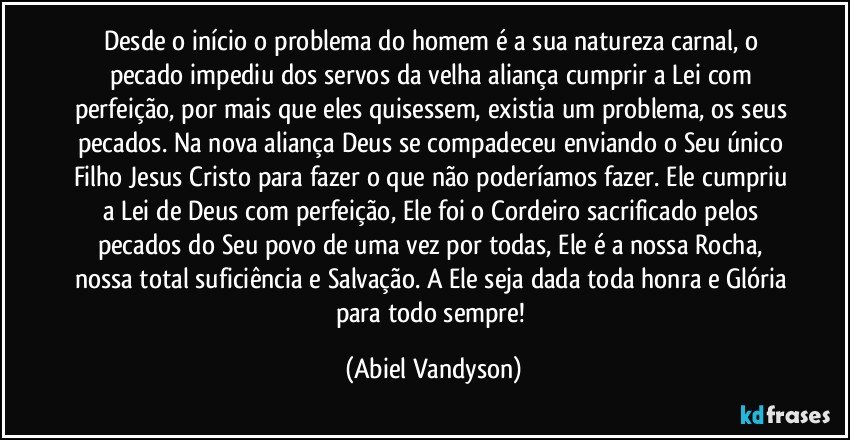 Desde o início o problema do homem é a sua natureza carnal, o pecado impediu dos servos da velha aliança cumprir a Lei com perfeição, por mais que eles quisessem, existia um problema, os seus pecados. Na nova aliança Deus se compadeceu enviando o Seu único Filho Jesus Cristo para fazer o que não poderíamos fazer. Ele cumpriu a Lei de Deus com perfeição, Ele foi o Cordeiro sacrificado pelos pecados do Seu povo de uma vez por todas, Ele é a nossa Rocha, nossa total suficiência e Salvação. A Ele seja dada toda honra e Glória para todo sempre! (Abiel Vandyson)