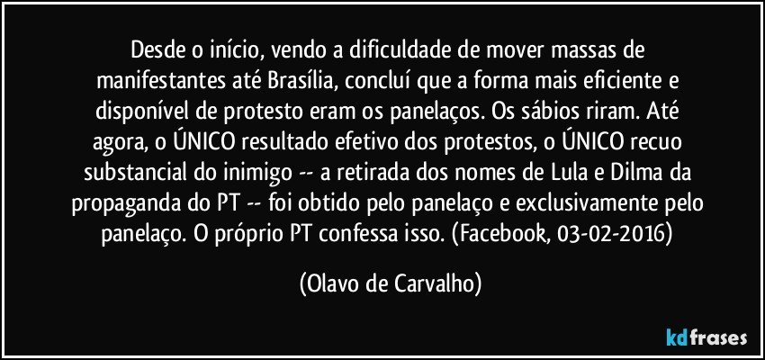 Desde o início, vendo a dificuldade de mover massas de manifestantes até Brasília, concluí que a forma mais eficiente e disponível de protesto eram os panelaços. Os sábios riram. Até agora, o ÚNICO resultado efetivo dos protestos, o ÚNICO recuo substancial do inimigo -- a retirada dos nomes de Lula e Dilma da propaganda do PT -- foi obtido pelo panelaço e exclusivamente pelo panelaço. O próprio PT confessa isso. (Facebook, 03-02-2016) (Olavo de Carvalho)