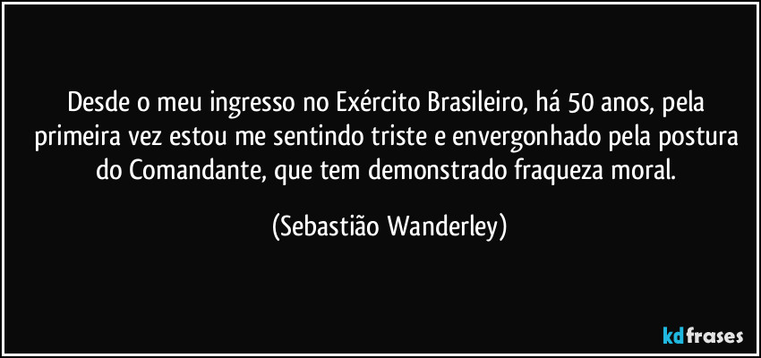 Desde o meu ingresso no Exército Brasileiro, há 50 anos, pela primeira vez estou me sentindo triste e envergonhado pela postura do Comandante, que tem demonstrado fraqueza moral. (Sebastião Wanderley)