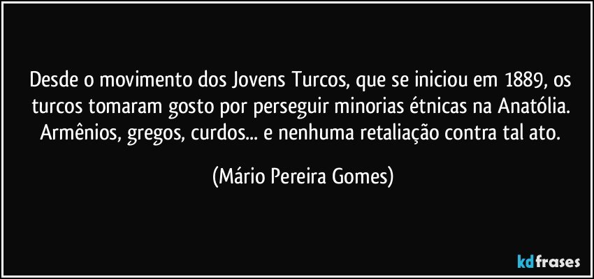 Desde o movimento dos Jovens Turcos, que se iniciou em 1889, os turcos tomaram gosto por perseguir minorias étnicas na Anatólia. Armênios, gregos, curdos... e nenhuma retaliação contra tal ato. (Mário Pereira Gomes)