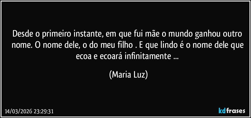 Desde o primeiro instante, em que fui mãe o mundo ganhou outro nome. O nome dele, o do meu filho . E que lindo é o nome dele que ecoa e ecoará infinitamente ... (Maria Luz)
