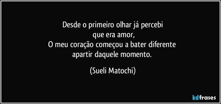 Desde o primeiro olhar já percebi
 que era amor,
O meu coração começou a bater diferente 
apartir daquele momento. (Sueli Matochi)