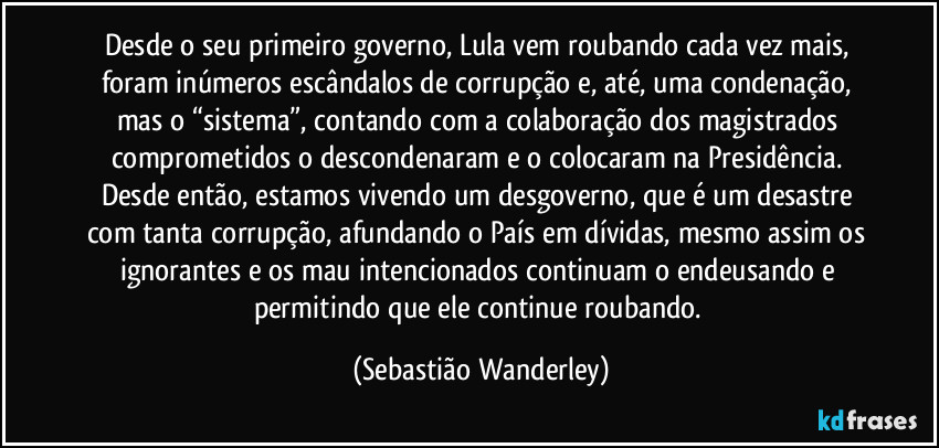 Desde o seu primeiro governo, Lula vem roubando cada vez mais, foram inúmeros escândalos de corrupção e, até, uma condenação, mas o “sistema”, contando com a colaboração dos magistrados comprometidos o descondenaram e o colocaram na Presidência. Desde então, estamos vivendo um desgoverno, que é um desastre com tanta corrupção, afundando o País em dívidas, mesmo assim os ignorantes e os mau intencionados continuam o endeusando e permitindo que ele continue roubando. (Sebastião Wanderley)