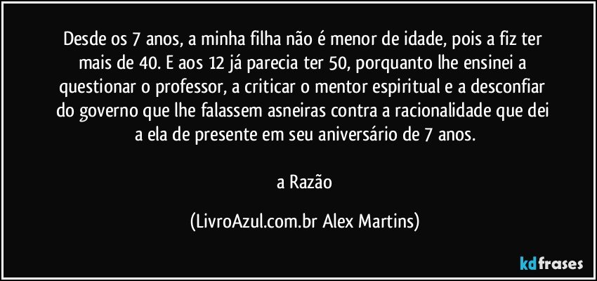 Desde os 7 anos, a minha filha não é menor de idade, pois a fiz ter mais de 40. E aos 12 já parecia ter 50, porquanto lhe ensinei a questionar o professor, a criticar o mentor espiritual e a desconfiar do governo que lhe falassem asneiras contra a racionalidade que dei a ela de presente em seu aniversário de 7 anos.
// a Razão (LivroAzul.com.br Alex Martins)
