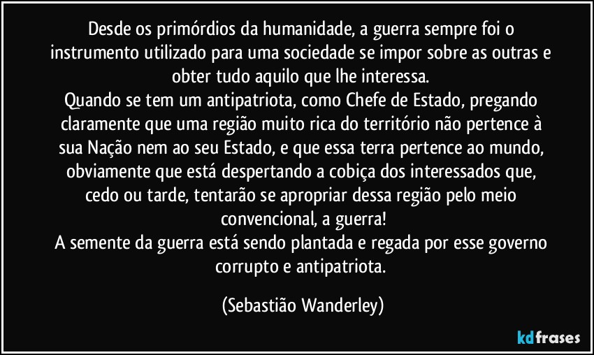 Desde os primórdios da humanidade, a guerra sempre foi o instrumento utilizado para uma sociedade se impor sobre as outras e obter tudo aquilo que lhe interessa. 
Quando se tem um antipatriota, como Chefe de Estado, pregando claramente que uma região muito rica do território não pertence à sua Nação nem ao seu Estado, e que essa terra pertence ao mundo, obviamente que está despertando a cobiça dos interessados que, cedo ou tarde, tentarão se apropriar dessa região pelo meio convencional, a guerra!
A semente da guerra está sendo plantada e regada por esse governo corrupto e antipatriota. (Sebastião Wanderley)