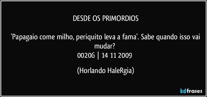 DESDE OS PRIMORDIOS

 'Papagaio come milho, periquito leva a fama'. Sabe quando isso vai mudar? 
00206 | 14/11/2009 (Horlando HaleRgia)