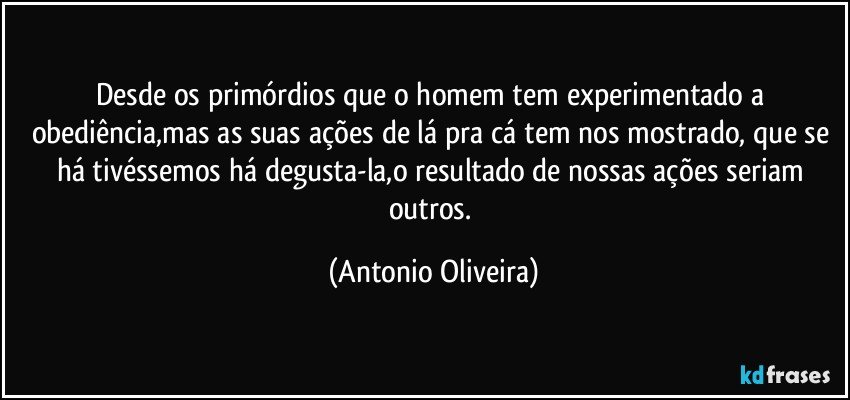 desde os primórdios que o homem tem experimentado a obediência,mas as suas ações de lá pra cá tem nos mostrado, que se há tivéssemos há degusta-la,o resultado de nossas ações seriam outros. (Antonio Oliveira)