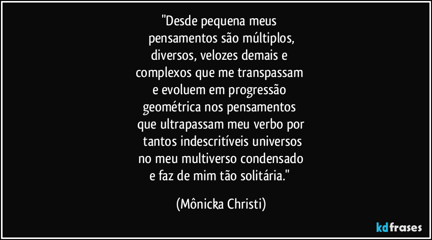"Desde pequena meus 
pensamentos são múltiplos,
diversos, velozes demais e 
complexos que me transpassam 
e evoluem em progressão 
geométrica nos pensamentos 
que ultrapassam meu verbo por
 tantos indescritíveis universos
 no meu multiverso condensado 
e faz de mim tão solitária." (Mônicka Christi)