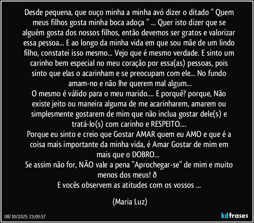 Desde pequena, que ouço minha a minha avó dizer o ditado " Quem meus filhos gosta minha boca adoça " ... Quer isto dizer que  se alguém gosta dos nossos filhos, então devemos ser gratos e valorizar essa pessoa... E ao longo da minha vida em que sou mãe de um lindo filho, constatei isso mesmo... Vejo que  é mesmo verdade. E sinto um carinho bem especial no meu coração por essa(as) pessoas, pois sinto que elas o acarinham e se preocupam com ele... No fundo amam-no e não lhe querem mal algum...
O mesmo é válido para o meu marido... E porquê? porque, Não existe jeito ou maneira alguma de me acarinharem, amarem ou simplesmente gostarem de mim que não inclua gostar dele(s) e tratá-lo(s) com carinho e RESPEITO... 
Porque eu sinto e creio que Gostar/ AMAR quem eu AMO e que é a coisa mais importante da minha vida,  é Amar/Gostar de mim em mais que o DOBRO... ❤
Se assim não for, NÃO vale a pena "Aprochegar-se" de mim e muito menos dos meus!  (Maria Luz)