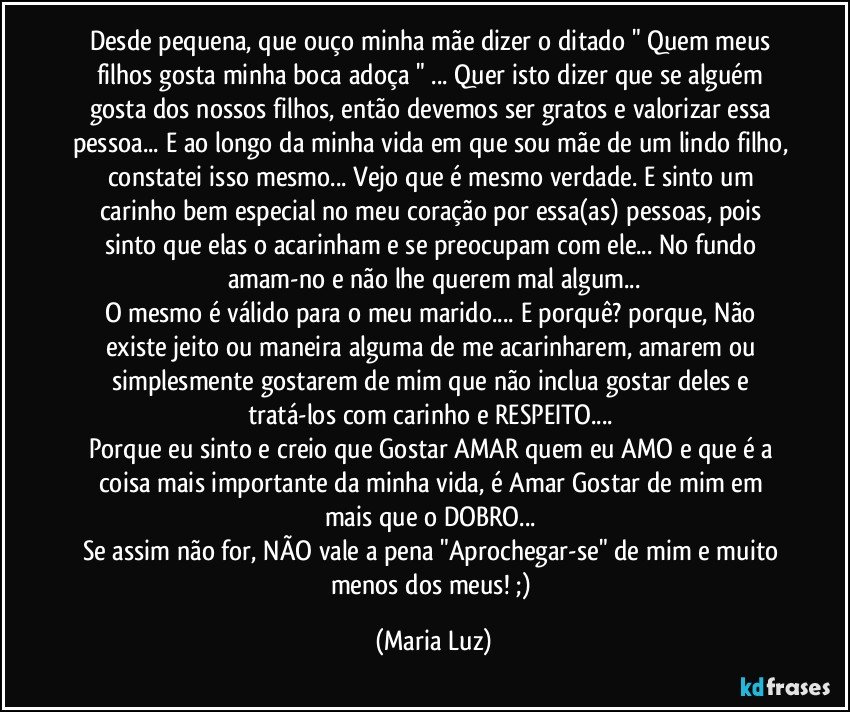 Desde pequena, que ouço minha mãe dizer o ditado " Quem meus filhos gosta minha boca adoça " ... Quer isto dizer que  se alguém gosta dos nossos filhos, então devemos ser gratos e valorizar essa pessoa... E ao longo da minha vida em que sou mãe de um lindo filho, constatei isso mesmo... Vejo que  é mesmo verdade. E sinto um carinho bem especial no meu coração por essa(as) pessoas, pois sinto que elas o acarinham e se preocupam com ele... No fundo amam-no e não lhe querem mal algum...
O mesmo é válido para o meu marido... E porquê? porque, Não existe jeito ou maneira alguma de me acarinharem, amarem ou simplesmente gostarem de mim que não inclua gostar deles e tratá-los com carinho e RESPEITO... 
Porque eu sinto e creio que Gostar/ AMAR quem eu AMO e que é a coisa mais importante da minha vida,  é Amar/Gostar de mim em mais que o DOBRO... 
Se assim não for, NÃO vale a pena "Aprochegar-se" de mim e muito menos dos meus! ;) (Maria Luz)