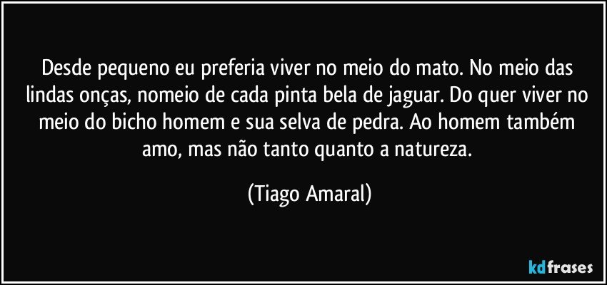 Desde pequeno eu preferia viver no meio do mato. No meio das lindas onças, nomeio de cada pinta bela de jaguar. Do quer viver no meio do bicho homem e sua selva de pedra. Ao homem também amo, mas não tanto quanto a natureza. (Tiago Amaral)