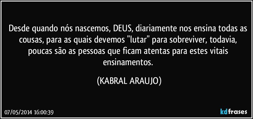 Desde quando nós nascemos, DEUS, diariamente nos ensina todas as cousas, para as quais devemos "lutar" para sobreviver, todavia, poucas são as pessoas que ficam atentas para estes vitais ensinamentos. (KABRAL ARAUJO)