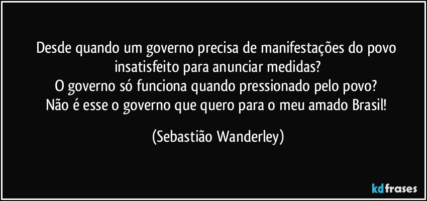 Desde quando um governo precisa de manifestações do povo insatisfeito para anunciar medidas?
O governo só funciona quando pressionado pelo povo? 
Não é esse o governo que quero para o meu amado Brasil! (Sebastião Wanderley)