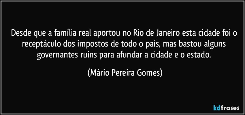 Desde que a família real aportou no Rio de Janeiro esta cidade foi o receptáculo dos impostos de todo o país, mas bastou alguns governantes ruins para afundar a cidade e o estado. (Mário Pereira Gomes)