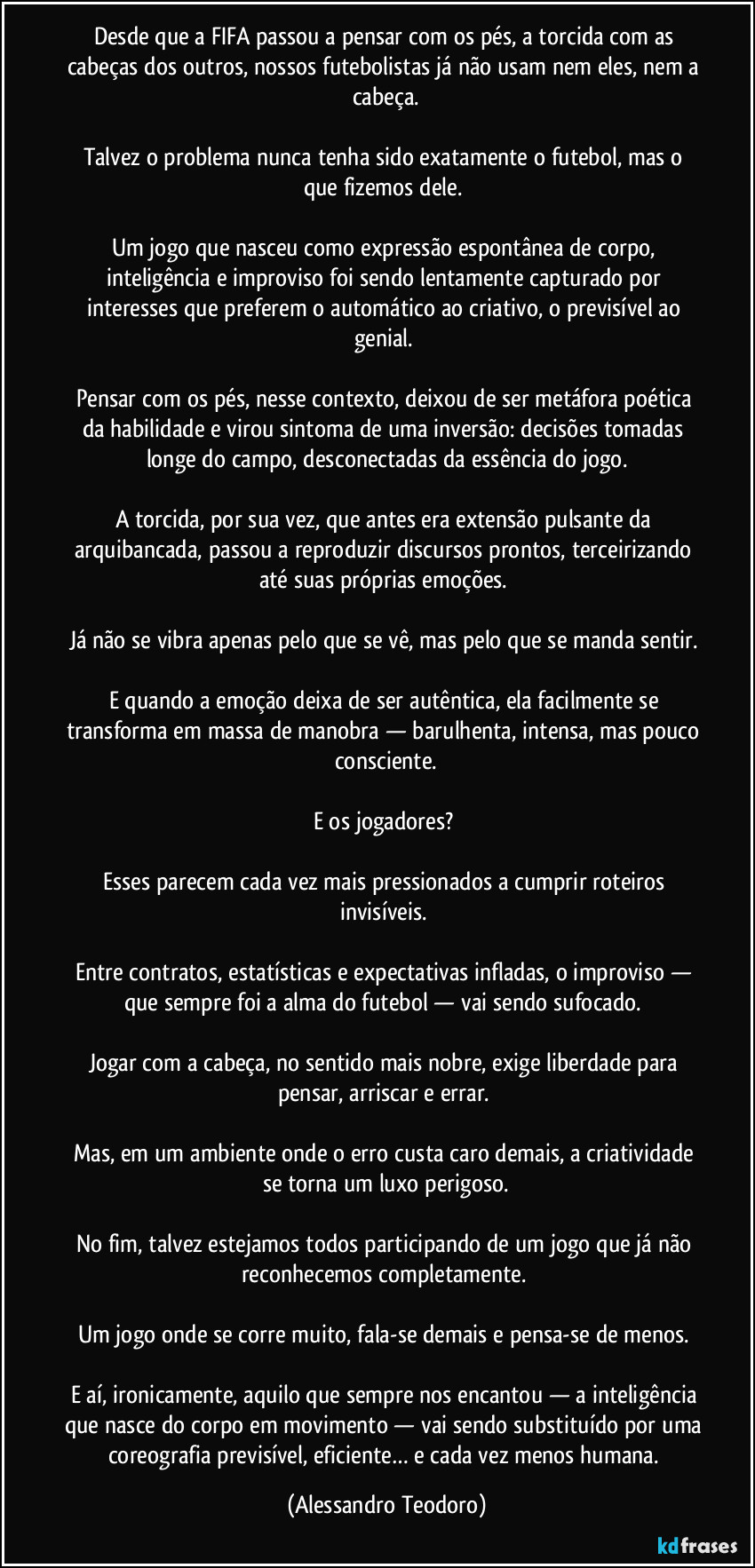 Desde que a FIFA passou a pensar com os pés, a torcida com as cabeças dos outros, nossos futebolistas já não usam nem eles, nem a cabeça.

Talvez o problema nunca tenha sido exatamente o futebol, mas o que fizemos dele. 

Um jogo que nasceu como expressão espontânea de corpo, inteligência e improviso foi sendo lentamente capturado por interesses que preferem o automático ao criativo, o previsível ao genial. 

Pensar com os pés, nesse contexto, deixou de ser metáfora poética da habilidade e virou sintoma de uma inversão: decisões tomadas longe do campo, desconectadas da essência do jogo.

A torcida, por sua vez, que antes era extensão pulsante da arquibancada, passou a reproduzir discursos prontos, terceirizando até suas próprias emoções. 

Já não se vibra apenas pelo que se vê, mas pelo que se manda sentir. 

E quando a emoção deixa de ser autêntica, ela facilmente se transforma em massa de manobra — barulhenta, intensa, mas pouco consciente.

E os jogadores? 

Esses parecem cada vez mais pressionados a cumprir roteiros invisíveis. 

Entre contratos, estatísticas e expectativas infladas, o improviso — que sempre foi a alma do futebol — vai sendo sufocado. 

Jogar com a cabeça, no sentido mais nobre, exige liberdade para pensar, arriscar e errar. 

Mas, em um ambiente onde o erro custa caro demais, a criatividade se torna um luxo perigoso.

No fim, talvez estejamos todos participando de um jogo que já não reconhecemos completamente. 

Um jogo onde se corre muito, fala-se demais e pensa-se de menos. 

E aí, ironicamente, aquilo que sempre nos encantou — a inteligência que nasce do corpo em movimento — vai sendo substituído por uma coreografia previsível, eficiente… e cada vez menos humana. (Alessandro Teodoro)