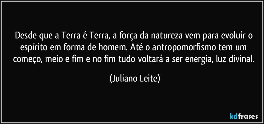 Desde que a Terra é Terra, a força da natureza vem para evoluir o espírito em forma de homem. Até o antropomorfismo tem um começo, meio e fim e no fim tudo voltará a ser energia, luz divinal. (Juliano Leite)