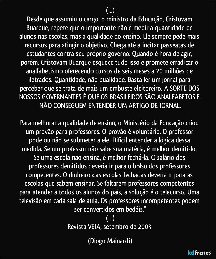 (...)
Desde que assumiu o cargo, o ministro da Educação, Cristovam Buarque, repete que o importante não é medir a quantidade de alunos nas escolas, mas a qualidade do ensino. Ele sempre pede mais recursos para atingir o objetivo. Chega até a incitar passeatas de estudantes contra seu próprio governo. Quando é hora de agir, porém, Cristovam Buarque esquece tudo isso e promete erradicar o analfabetismo oferecendo cursos de seis meses a 20 milhões de iletrados. Quantidade, não qualidade. Basta ler um jornal para perceber que se trata de mais um embuste eleitoreiro. A SORTE DOS NOSSOS GOVERNANTES É QUE OS BRASILEIROS SÃO ANALFABETOS E NÃO CONSEGUEM ENTENDER UM ARTIGO DE JORNAL.
Para melhorar a qualidade de ensino, o Ministério da Educação criou um provão para professores. O provão é voluntário. O professor pode ou não se submeter a ele. Difícil entender a lógica dessa medida. Se um professor não sabe sua matéria, é melhor demiti-lo. Se uma escola não ensina, é melhor fechá-la. O salário dos professores demitidos deveria ir para o bolso dos professores competentes. O dinheiro das escolas fechadas deveria ir para as escolas que sabem ensinar. Se faltarem professores competentes para atender a todos os alunos do país, a solução é o telecurso. Uma televisão em cada sala de aula. Os professores incompetentes podem ser convertidos em bedéis.''
(...)
Revista VEJA, setembro de 2003 (Diogo Mainardi)