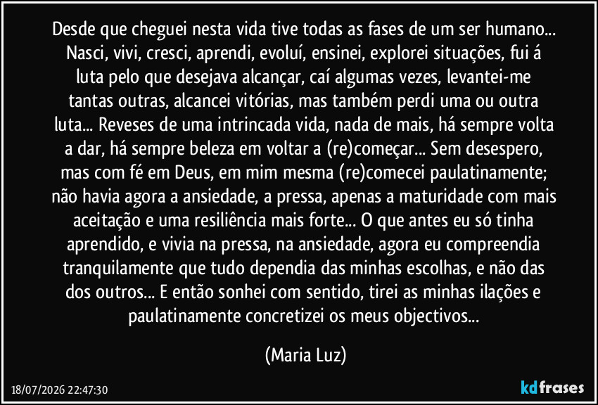 Desde que cheguei nesta vida tive todas as fases de um ser humano... Nasci, vivi, cresci, aprendi, evoluí, ensinei, explorei situações, fui á luta pelo que desejava alcançar, caí algumas vezes, levantei-me tantas outras, alcancei vitórias, mas também perdi uma ou outra luta... Reveses de uma intrincada vida, nada de mais, há sempre volta a dar, há sempre beleza em voltar a (re)começar... Sem desespero, mas com fé em Deus, em mim mesma (re)comecei paulatinamente; não havia agora a ansiedade, a pressa, apenas a maturidade com mais aceitação e uma resiliência mais forte... O que antes eu só tinha aprendido, e vivia na pressa, na ansiedade, agora eu compreendia tranquilamente que tudo dependia das minhas escolhas, e não das dos outros... E então sonhei com sentido, tirei as minhas ilações e paulatinamente concretizei os meus objectivos... (Maria Luz)