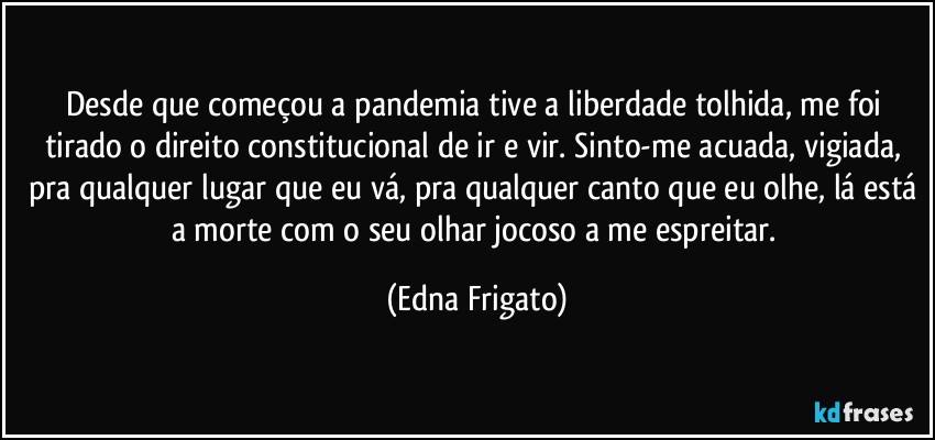 Desde que começou a pandemia tive a liberdade tolhida, me foi tirado o direito constitucional de ir e vir. Sinto-me acuada, vigiada, pra qualquer lugar que eu vá, pra qualquer canto que eu olhe, lá está a morte  com o seu olhar jocoso a me espreitar. (Edna Frigato)