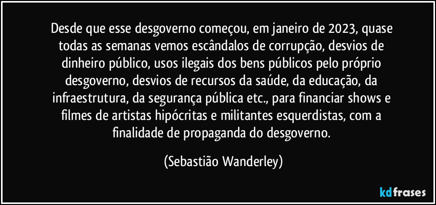 Desde que esse desgoverno começou, em janeiro de 2023, quase todas as semanas vemos escândalos de corrupção, desvios de dinheiro público, usos ilegais dos bens públicos pelo próprio desgoverno, desvios de recursos da saúde, da educação, da infraestrutura, da segurança pública etc., para financiar shows e filmes de artistas hipócritas e militantes esquerdistas, com a finalidade de propaganda do desgoverno. (Sebastião Wanderley)