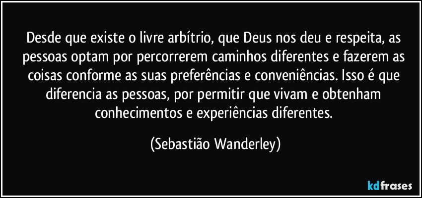 Desde que existe o livre arbítrio, que Deus nos deu e respeita, as pessoas optam por percorrerem caminhos diferentes e fazerem as coisas conforme as suas preferências e conveniências. Isso é que diferencia as pessoas, por permitir que vivam e obtenham conhecimentos e experiências diferentes. (Sebastião Wanderley)