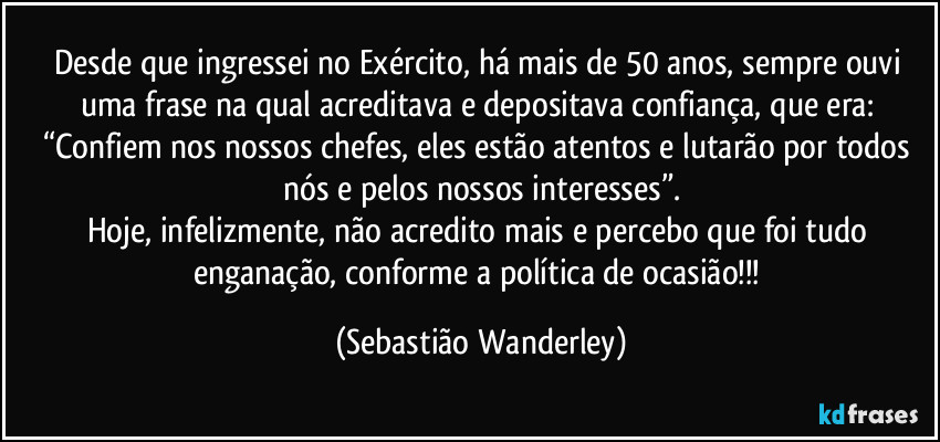 Desde que ingressei no Exército, há mais de 50 anos, sempre ouvi uma frase na qual acreditava e depositava confiança, que era: 
“Confiem nos nossos chefes, eles estão atentos e lutarão por todos nós e pelos nossos interesses”.
Hoje, infelizmente, não acredito mais e percebo que foi tudo enganação, conforme a política de ocasião!!! (Sebastião Wanderley)