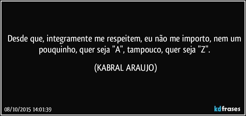 Desde que, integramente me respeitem, eu não me importo, nem um pouquinho, quer seja "A", tampouco, quer seja "Z". (KABRAL ARAUJO)