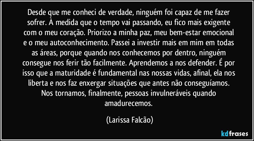 Desde que me conheci de verdade, ninguém foi capaz de me fazer sofrer. À medida que o tempo vai passando, eu fico mais exigente com o meu coração. Priorizo a minha paz, meu bem-estar emocional e o meu autoconhecimento. Passei a investir mais em mim em todas as áreas, porque quando nos conhecemos por dentro, ninguém consegue nos ferir tão facilmente. Aprendemos a nos defender. É por isso que a maturidade é fundamental nas nossas vidas, afinal, ela nos liberta e nos faz enxergar situações que antes não conseguíamos. Nos tornamos, finalmente, pessoas invulneráveis quando amadurecemos. (Larissa Falcão)