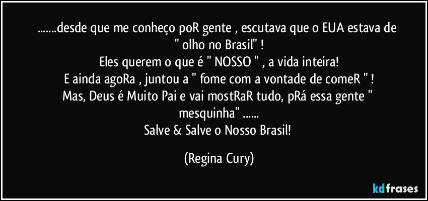 ...desde que me conheço poR gente , escutava que o EUA estava de " olho no Brasil" !
Eles querem o que é " NOSSO " , a vida inteira!
E ainda agoRa , juntou a " fome com a vontade de comeR " !
Mas, Deus é Muito Pai e vai mostRaR tudo, pRá essa gente " mesquinha"  ...
Salve & Salve o Nosso Brasil! (Regina Cury)