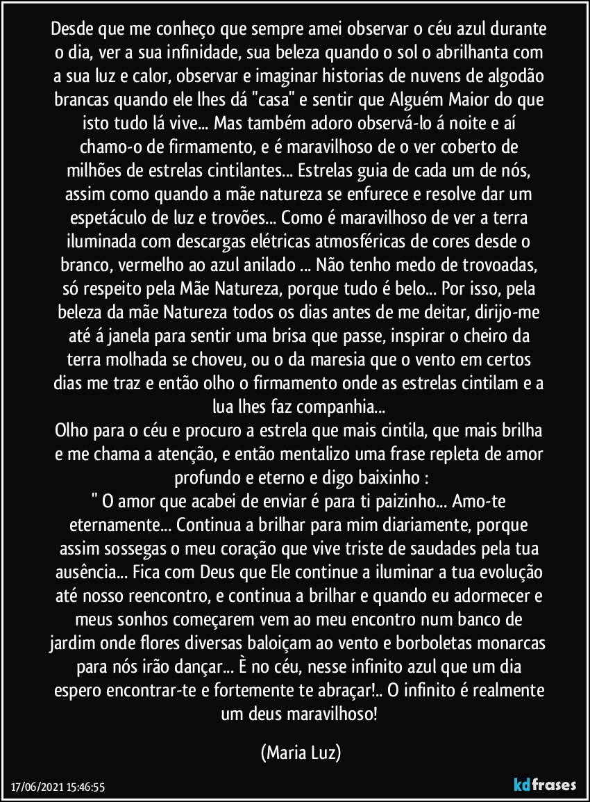 Desde que me conheço que sempre amei observar o céu azul durante o dia, ver a sua infinidade, sua beleza quando o sol o abrilhanta com a sua luz e calor, observar e imaginar historias de nuvens de algodão brancas quando ele lhes dá "casa"  e sentir que Alguém Maior do que isto tudo lá vive... Mas também adoro  observá-lo á noite e aí chamo-o de firmamento, e é maravilhoso de o ver coberto de milhões de estrelas cintilantes... Estrelas guia de cada um de nós, assim como quando a mãe natureza se enfurece e resolve dar um espetáculo de luz e trovões... Como é maravilhoso de ver a terra iluminada com descargas elétricas atmosféricas de cores desde o branco, vermelho ao azul anilado ... Não tenho medo de trovoadas, só respeito pela Mãe Natureza, porque tudo é belo... Por isso, pela beleza da mãe Natureza todos os dias antes de me deitar, dirijo-me até á janela para sentir uma brisa que passe, inspirar o cheiro da terra molhada se choveu, ou o da maresia que o vento em certos dias me traz e então olho o firmamento onde as estrelas cintilam e a lua lhes faz companhia... 
Olho para o céu e procuro a estrela que mais cintila, que mais brilha e me chama a atenção, e então mentalizo uma frase repleta de amor profundo e eterno e digo baixinho :
" O amor que acabei de enviar é para ti paizinho... Amo-te eternamente... Continua a brilhar para mim diariamente, porque assim sossegas o meu coração que vive triste de saudades pela tua ausência... Fica com Deus que Ele continue a iluminar a tua evolução até nosso reencontro, e continua a brilhar e quando eu adormecer e meus sonhos começarem vem ao meu encontro num banco de jardim onde flores diversas baloiçam ao vento e borboletas monarcas para nós irão dançar... È no céu, nesse infinito azul que um dia espero  encontrar-te e fortemente te abraçar!.. O infinito é realmente um  deus maravilhoso! (Maria Luz)