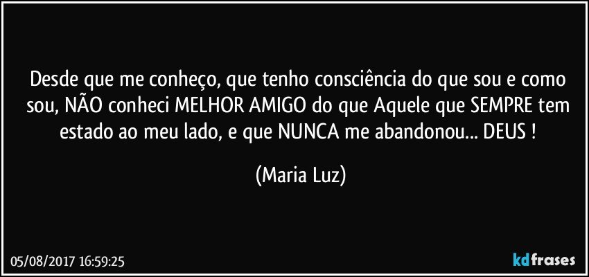 Desde que me conheço, que tenho consciência do que sou e como sou, NÃO conheci MELHOR AMIGO do que Aquele que SEMPRE tem estado ao meu lado, e que NUNCA me abandonou... DEUS ! (Maria Luz)