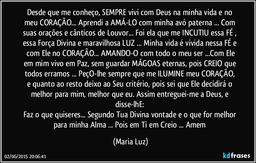 Desde que me conheço, SEMPRE vivi com Deus na minha vida e no meu CORAÇÃO... Aprendi a AMÁ-LO com minha avó paterna ... Com suas orações e cânticos de Louvor... Foi ela que me INCUTIU essa FÉ , essa Força Divina e maravilhosa LUZ ... Minha vida é vivida nessa FÉ e  com Ele no CORAÇÃO... AMANDO-O com todo o meu ser ...Com Ele em mim vivo em Paz, sem guardar MÁGOAS eternas, pois CREIO que todos erramos ... PeçO-lhe sempre que me ILUMINE meu CORAÇÃO, e quanto ao resto deixo ao Seu critério, pois sei que Ele decidirá o melhor para mim, melhor que eu. Assim entreguei-me a Deus, e disse-lhE: 
Faz o que quiseres... Segundo Tua Divina vontade e o que for melhor para minha Alma ...  Pois em Ti em Creio ... Amem (Maria Luz)