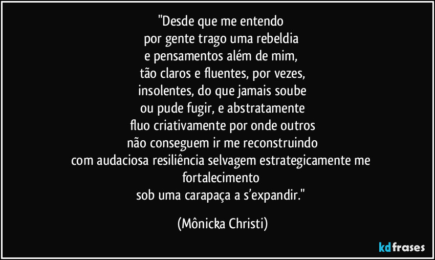 "Desde que me entendo
por gente trago uma rebeldia
e pensamentos além de mim,
tão claros e fluentes, por vezes,
insolentes, do que jamais soube
ou pude fugir, e abstratamente
fluo criativamente por onde outros
não conseguem ir me reconstruindo
com audaciosa resiliência selvagem estrategicamente me fortalecimento
sob uma carapaça a s’expandir." (Mônicka Christi)