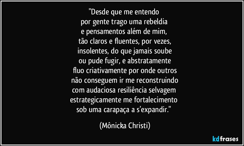 "Desde que me entendo
por gente trago uma rebeldia
e pensamentos além de mim,
tão claros e fluentes, por vezes,
insolentes, do que jamais soube
ou pude fugir, e abstratamente
fluo criativamente por onde outros
não conseguem ir me reconstruindo
com audaciosa resiliência selvagem
estrategicamente me fortalecimento
sob uma carapaça a s’expandir." (Mônicka Christi)
