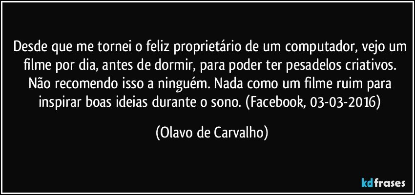 Desde que me tornei o feliz proprietário de um computador, vejo um filme por dia, antes de dormir, para poder ter pesadelos criativos. Não recomendo isso a ninguém. Nada como um filme ruim para inspirar boas ideias durante o sono. (Facebook, 03-03-2016) (Olavo de Carvalho)