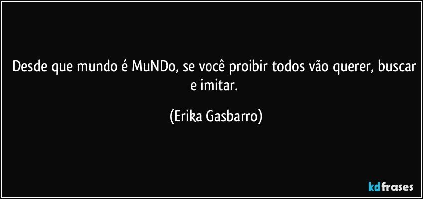 Desde que mundo é MuNDo, se você proibir todos vão querer, buscar e imitar. (Erika Gasbarro)