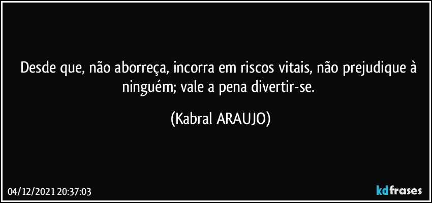 Desde que, não aborreça, incorra em riscos vitais, não prejudique à ninguém; vale a pena divertir-se. (KABRAL ARAUJO)