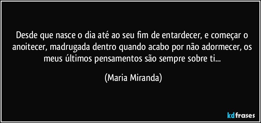 Desde que nasce o dia até ao seu fim de entardecer, e começar o anoitecer, madrugada dentro quando acabo por não adormecer, os meus últimos pensamentos são sempre sobre ti... (Maria Miranda)