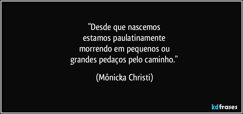 "Desde que nascemos
 estamos paulatinamente 
morrendo em pequenos ou
 grandes pedaços pelo caminho." (Mônicka Christi)