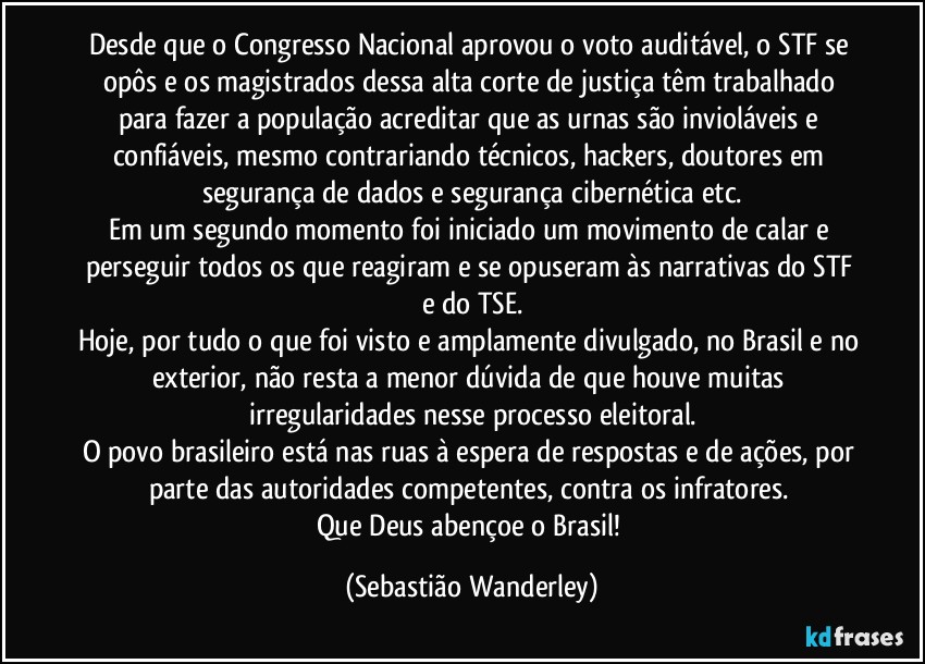 Desde que o Congresso Nacional aprovou o voto auditável, o STF se opôs e os magistrados dessa alta corte de justiça têm trabalhado para fazer a população acreditar que as urnas são invioláveis e confiáveis, mesmo contrariando técnicos, hackers, doutores em segurança de dados e segurança cibernética etc.
Em um segundo momento foi iniciado um movimento de calar e perseguir todos os que reagiram e se opuseram às narrativas do STF e do TSE.
Hoje, por tudo o que foi visto e amplamente divulgado, no Brasil e no exterior, não resta a menor dúvida de que houve muitas irregularidades nesse processo eleitoral.
O povo brasileiro está nas ruas à espera de respostas e de ações, por parte das autoridades competentes, contra os infratores. 
Que Deus abençoe o Brasil! (Sebastião Wanderley)
