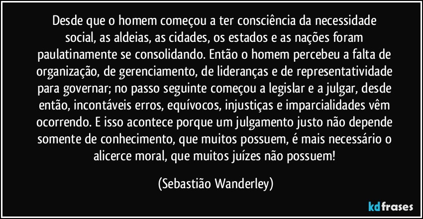 Desde que o homem começou a ter consciência da necessidade social, as aldeias, as cidades, os estados e as nações foram paulatinamente se consolidando. Então o homem percebeu a falta de organização, de gerenciamento, de lideranças e de representatividade para governar; no passo seguinte começou a legislar e a julgar, desde então, incontáveis erros, equívocos, injustiças e imparcialidades vêm ocorrendo. E isso acontece porque um julgamento justo não depende somente de conhecimento, que muitos possuem, é mais necessário o alicerce moral, que muitos juízes não possuem! (Sebastião Wanderley)