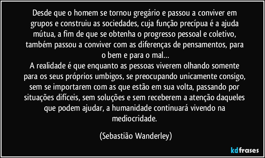 Desde que o homem se tornou gregário e passou a conviver em grupos e construiu as sociedades, cuja função precípua é a ajuda mútua, a fim de que se obtenha o progresso pessoal e coletivo, também passou a conviver com as diferenças de pensamentos, para o bem e para o mal…
A realidade é que enquanto as pessoas viverem olhando somente para os seus próprios umbigos, se preocupando unicamente consigo, sem se importarem com as que estão em sua volta, passando por situações difíceis, sem soluções e sem receberem a atenção daqueles que podem ajudar, a humanidade continuará vivendo na mediocridade. (Sebastião Wanderley)