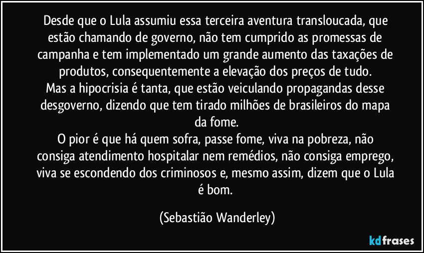 Desde que o Lula assumiu essa terceira aventura transloucada, que estão chamando de governo, não tem cumprido as promessas de campanha e tem implementado um grande aumento das taxações de produtos, consequentemente a elevação dos preços de tudo. 
Mas a hipocrisia é tanta, que estão veiculando propagandas desse desgoverno, dizendo que tem tirado milhões de brasileiros do mapa da fome.
O pior é que há quem sofra, passe fome, viva na pobreza, não consiga atendimento hospitalar nem remédios, não consiga emprego, viva se escondendo dos criminosos e, mesmo assim, dizem que o Lula é bom. (Sebastião Wanderley)