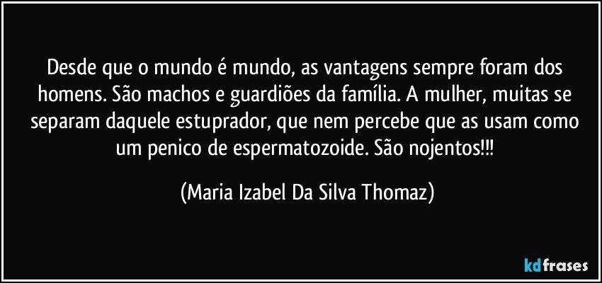 Desde que o mundo é mundo, as vantagens sempre foram dos homens. São machos e guardiões da família. A mulher, muitas se separam daquele estuprador, que nem percebe que as usam como um penico de espermatozoide. São nojentos!!! (Maria Izabel Da Silva Thomaz)