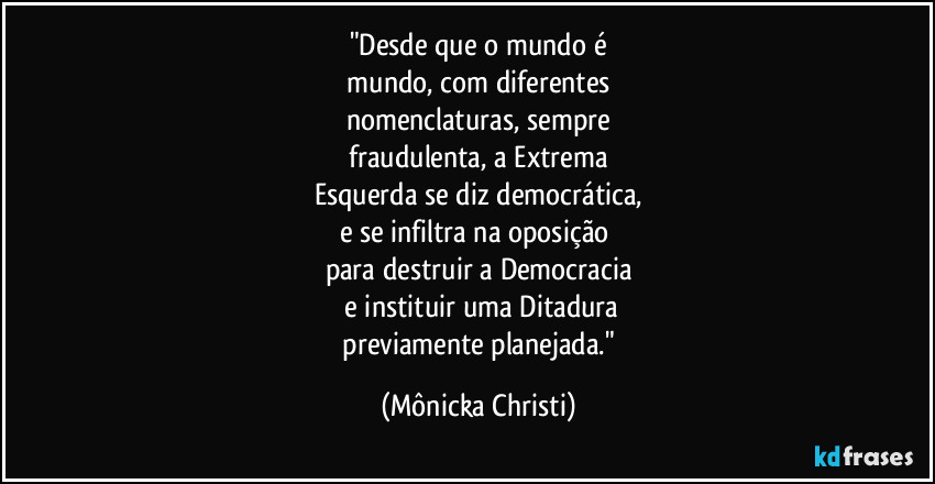 "Desde que o mundo é
mundo, com diferentes
nomenclaturas, sempre
fraudulenta, a Extrema
Esquerda se diz democrática,
e se infiltra na oposição
para destruir a Democracia
e instituir uma Ditadura
previamente planejada." (Mônicka Christi)