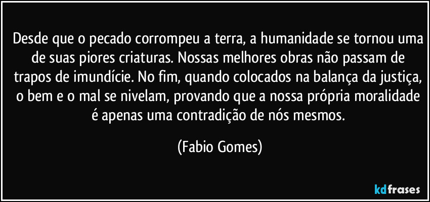 Desde que o pecado corrompeu a terra, a humanidade se tornou uma de suas piores criaturas. Nossas melhores obras não passam de trapos de imundície. No fim, quando colocados na balança da justiça, o bem e o mal se nivelam, provando que a nossa própria moralidade é apenas uma contradição de nós mesmos. (Fabio Gomes)